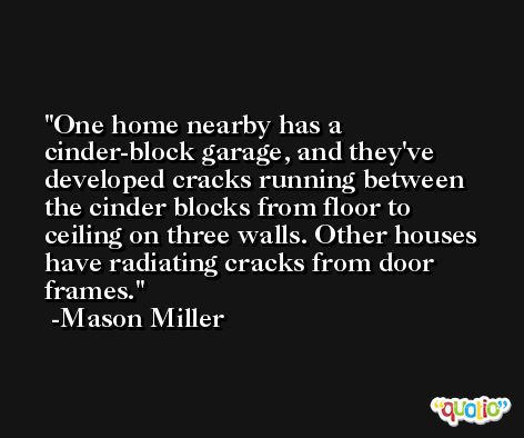 One home nearby has a cinder-block garage, and they've developed cracks running between the cinder blocks from floor to ceiling on three walls. Other houses have radiating cracks from door frames. -Mason Miller