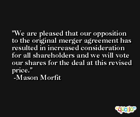 We are pleased that our opposition to the original merger agreement has resulted in increased consideration for all shareholders and we will vote our shares for the deal at this revised price. -Mason Morfit