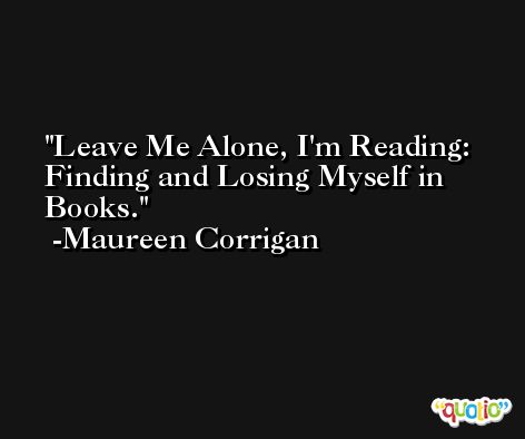 Leave Me Alone, I'm Reading: Finding and Losing Myself in Books. -Maureen Corrigan