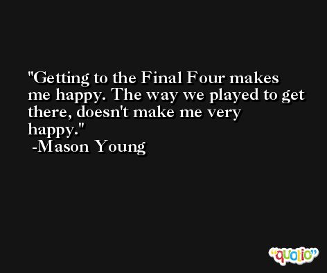 Getting to the Final Four makes me happy. The way we played to get there, doesn't make me very happy. -Mason Young