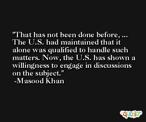 That has not been done before, ... The U.S. had maintained that it alone was qualified to handle such matters. Now, the U.S. has shown a willingness to engage in discussions on the subject. -Masood Khan