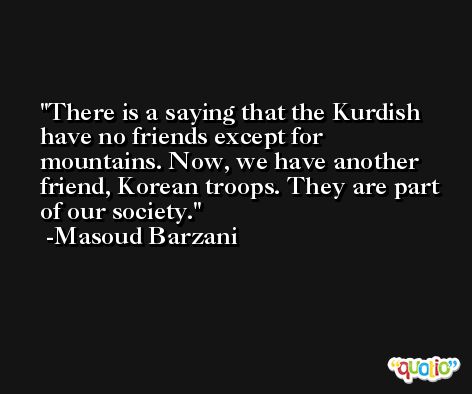 There is a saying that the Kurdish have no friends except for mountains. Now, we have another friend, Korean troops. They are part of our society. -Masoud Barzani