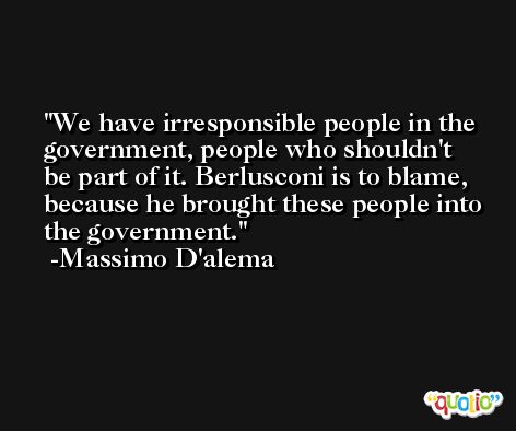 We have irresponsible people in the government, people who shouldn't be part of it. Berlusconi is to blame, because he brought these people into the government. -Massimo D'alema