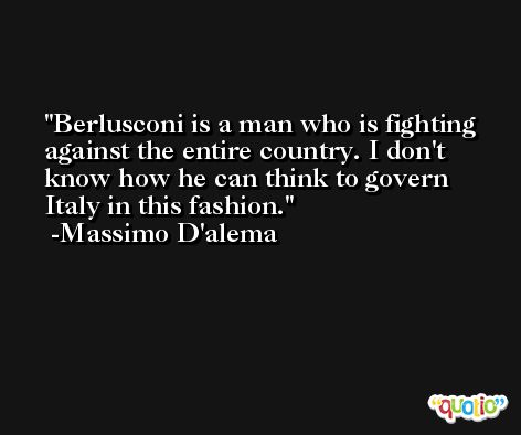Berlusconi is a man who is fighting against the entire country. I don't know how he can think to govern Italy in this fashion. -Massimo D'alema