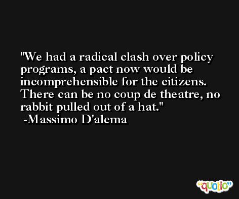 We had a radical clash over policy programs, a pact now would be incomprehensible for the citizens. There can be no coup de theatre, no rabbit pulled out of a hat. -Massimo D'alema