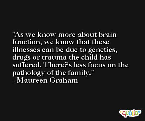 As we know more about brain function, we know that these illnesses can be due to genetics, drugs or trauma the child has suffered. There?s less focus on the pathology of the family. -Maureen Graham