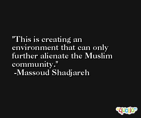 This is creating an environment that can only further alienate the Muslim community. -Massoud Shadjareh