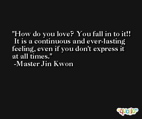 How do you love? You fall in to it!!  It is a continuous and ever-lasting feeling, even if you don't express it at all times. -Master Jin Kwon