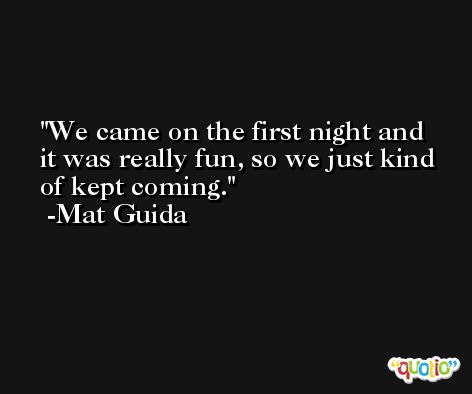 We came on the first night and it was really fun, so we just kind of kept coming. -Mat Guida