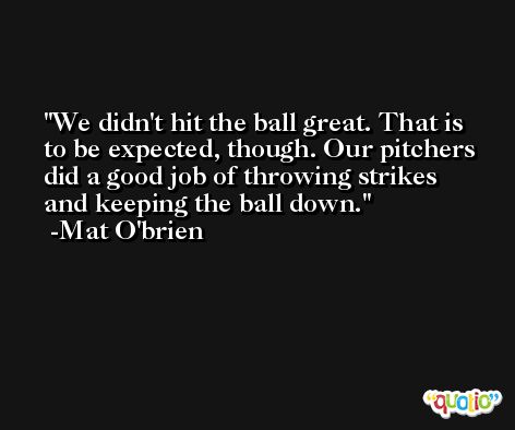 We didn't hit the ball great. That is to be expected, though. Our pitchers did a good job of throwing strikes and keeping the ball down. -Mat O'brien