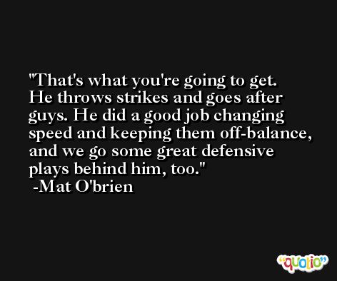 That's what you're going to get. He throws strikes and goes after guys. He did a good job changing speed and keeping them off-balance, and we go some great defensive plays behind him, too. -Mat O'brien