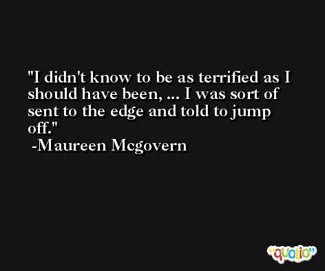 I didn't know to be as terrified as I should have been, ... I was sort of sent to the edge and told to jump off. -Maureen Mcgovern