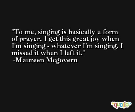 To me, singing is basically a form of prayer. I get this great joy when I'm singing - whatever I'm singing. I missed it when I left it. -Maureen Mcgovern