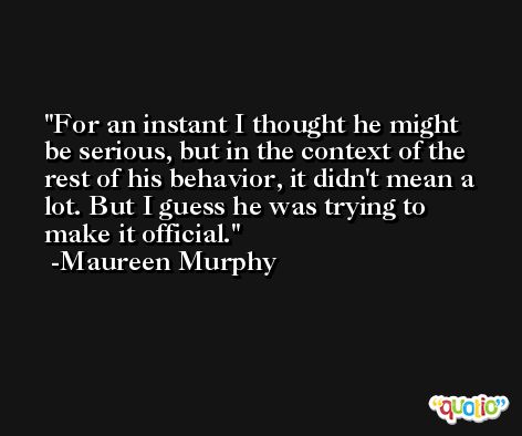 For an instant I thought he might be serious, but in the context of the rest of his behavior, it didn't mean a lot. But I guess he was trying to make it official. -Maureen Murphy