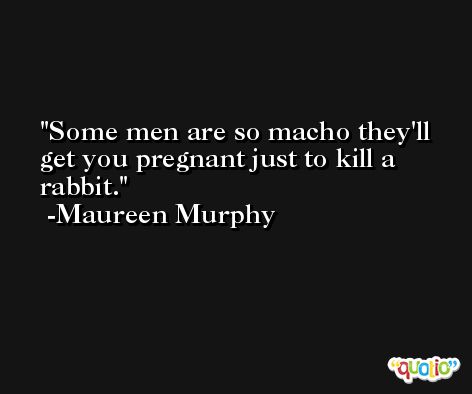 Some men are so macho they'll get you pregnant just to kill a rabbit. -Maureen Murphy
