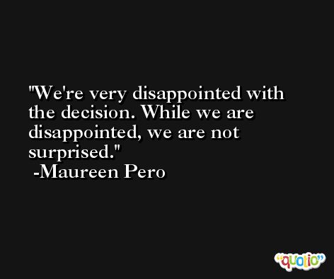 We're very disappointed with the decision. While we are disappointed, we are not surprised. -Maureen Pero
