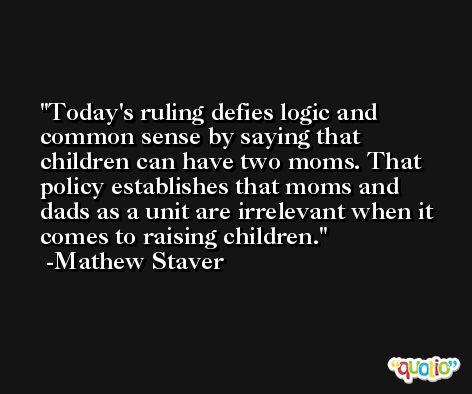 Today's ruling defies logic and common sense by saying that children can have two moms. That policy establishes that moms and dads as a unit are irrelevant when it comes to raising children. -Mathew Staver