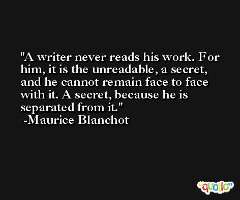 A writer never reads his work. For him, it is the unreadable, a secret, and he cannot remain face to face with it. A secret, because he is separated from it. -Maurice Blanchot