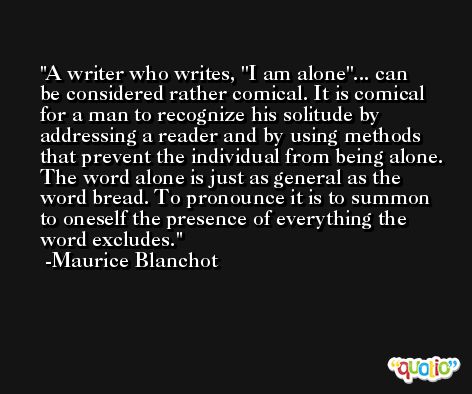 A writer who writes, ''I am alone''... can be considered rather comical. It is comical for a man to recognize his solitude by addressing a reader and by using methods that prevent the individual from being alone. The word alone is just as general as the word bread. To pronounce it is to summon to oneself the presence of everything the word excludes. -Maurice Blanchot