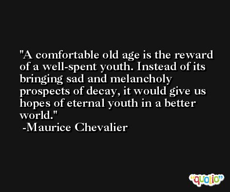 A comfortable old age is the reward of a well-spent youth. Instead of its bringing sad and melancholy prospects of decay, it would give us hopes of eternal youth in a better world. -Maurice Chevalier