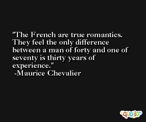 The French are true romantics. They feel the only difference between a man of forty and one of seventy is thirty years of experience. -Maurice Chevalier