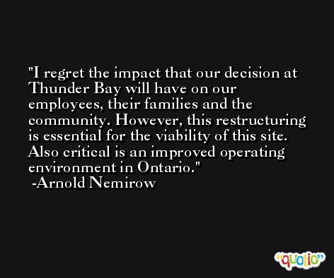 I regret the impact that our decision at Thunder Bay will have on our employees, their families and the community. However, this restructuring is essential for the viability of this site. Also critical is an improved operating environment in Ontario. -Arnold Nemirow