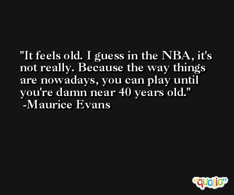 It feels old. I guess in the NBA, it's not really. Because the way things are nowadays, you can play until you're damn near 40 years old. -Maurice Evans
