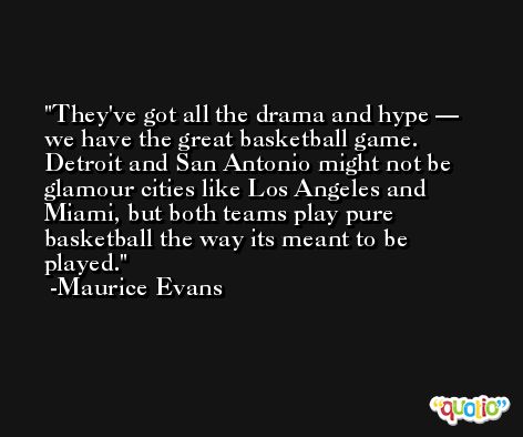 They've got all the drama and hype — we have the great basketball game. Detroit and San Antonio might not be glamour cities like Los Angeles and Miami, but both teams play pure basketball the way its meant to be played. -Maurice Evans
