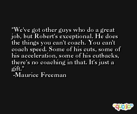 We've got other guys who do a great job, but Robert's exceptional. He does the things you can't coach. You can't coach speed. Some of his cuts, some of his acceleration, some of his cutbacks, there's no coaching in that. It's just a gift. -Maurice Freeman