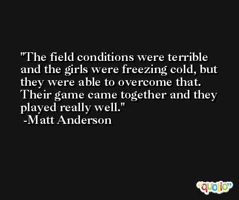 The field conditions were terrible and the girls were freezing cold, but they were able to overcome that. Their game came together and they played really well. -Matt Anderson
