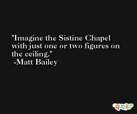 Imagine the Sistine Chapel with just one or two figures on the ceiling. -Matt Bailey