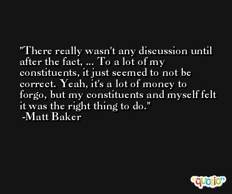 There really wasn't any discussion until after the fact, ... To a lot of my constituents, it just seemed to not be correct. Yeah, it's a lot of money to forgo, but my constituents and myself felt it was the right thing to do. -Matt Baker