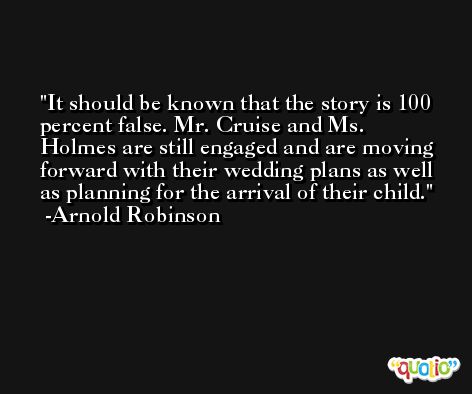 It should be known that the story is 100 percent false. Mr. Cruise and Ms. Holmes are still engaged and are moving forward with their wedding plans as well as planning for the arrival of their child. -Arnold Robinson