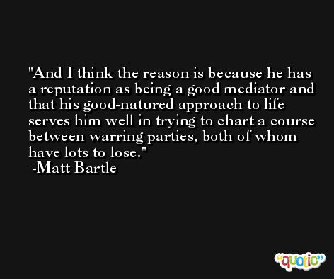 And I think the reason is because he has a reputation as being a good mediator and that his good-natured approach to life serves him well in trying to chart a course between warring parties, both of whom have lots to lose. -Matt Bartle