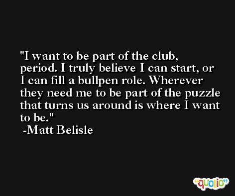 I want to be part of the club, period. I truly believe I can start, or I can fill a bullpen role. Wherever they need me to be part of the puzzle that turns us around is where I want to be. -Matt Belisle