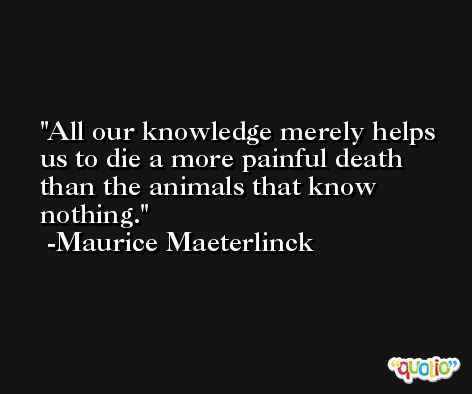 All our knowledge merely helps us to die a more painful death than the animals that know nothing. -Maurice Maeterlinck