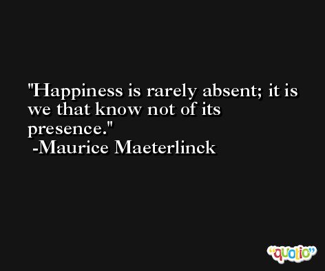 Happiness is rarely absent; it is we that know not of its presence. -Maurice Maeterlinck