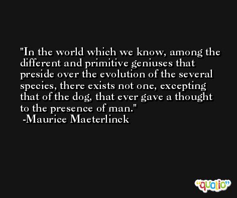 In the world which we know, among the different and primitive geniuses that preside over the evolution of the several species, there exists not one, excepting that of the dog, that ever gave a thought to the presence of man. -Maurice Maeterlinck