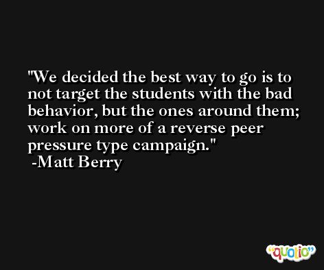 We decided the best way to go is to not target the students with the bad behavior, but the ones around them; work on more of a reverse peer pressure type campaign. -Matt Berry