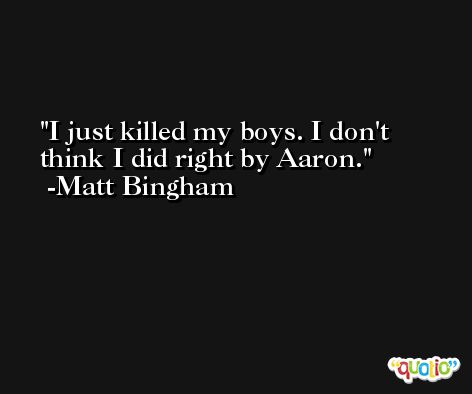 I just killed my boys. I don't think I did right by Aaron. -Matt Bingham