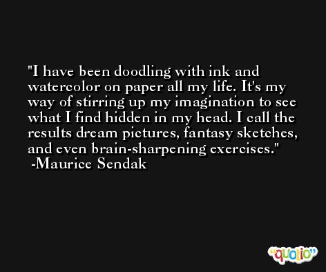 I have been doodling with ink and watercolor on paper all my life. It's my way of stirring up my imagination to see what I find hidden in my head. I call the results dream pictures, fantasy sketches, and even brain-sharpening exercises. -Maurice Sendak