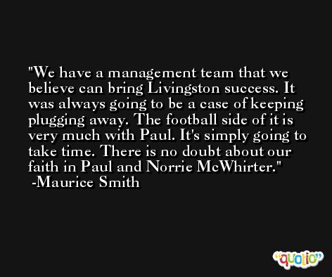 We have a management team that we believe can bring Livingston success. It was always going to be a case of keeping plugging away. The football side of it is very much with Paul. It's simply going to take time. There is no doubt about our faith in Paul and Norrie McWhirter. -Maurice Smith