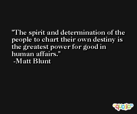 The spirit and determination of the people to chart their own destiny is the greatest power for good in human affairs. -Matt Blunt