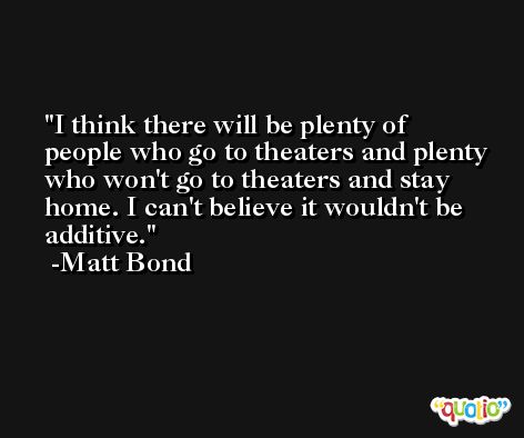 I think there will be plenty of people who go to theaters and plenty who won't go to theaters and stay home. I can't believe it wouldn't be additive. -Matt Bond