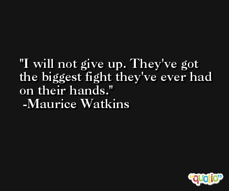 I will not give up. They've got the biggest fight they've ever had on their hands. -Maurice Watkins