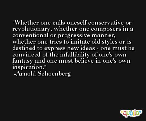 Whether one calls oneself conservative or revolutionary, whether one composers in a conventional or progressive manner, whether one tries to imitate old styles or is destined to express new ideas - one must be convinced of the infallibility of one's own fantasy and one must believe in one's own inspiration. -Arnold Schoenberg