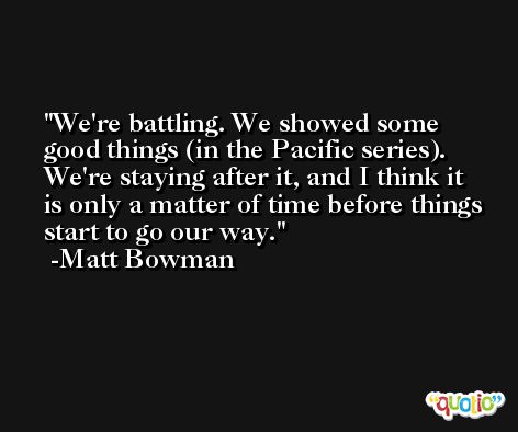 We're battling. We showed some good things (in the Pacific series). We're staying after it, and I think it is only a matter of time before things start to go our way. -Matt Bowman