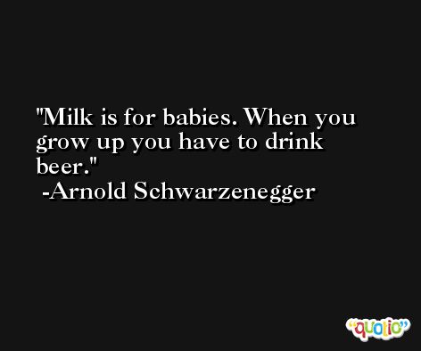 Milk is for babies. When you grow up you have to drink beer. -Arnold Schwarzenegger