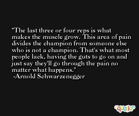 The last three or four reps is what makes the muscle grow. This area of pain divides the champion from someone else who is not a champion. That's what most people lack, having the guts to go on and just say they'll go through the pain no matter what happens. -Arnold Schwarzenegger