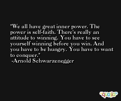 We all have great inner power. The power is self-faith. There's really an attitude to winning. You have to see yourself winning before you win. And you have to be hungry. You have to want to conquer. -Arnold Schwarzenegger